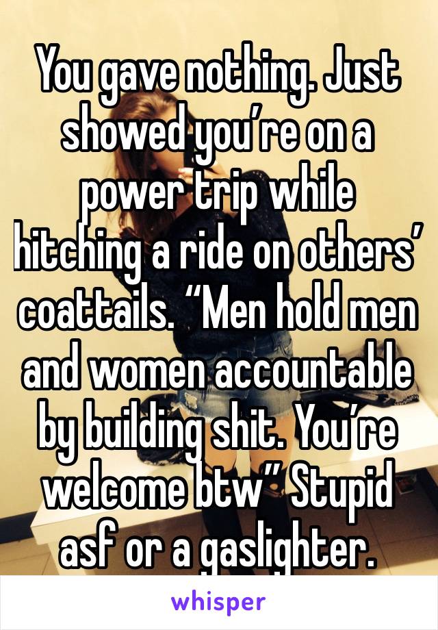 You gave nothing. Just showed you’re on a power trip while hitching a ride on others’ coattails. “Men hold men and women accountable by building shit. You’re welcome btw” Stupid asf or a gaslighter.