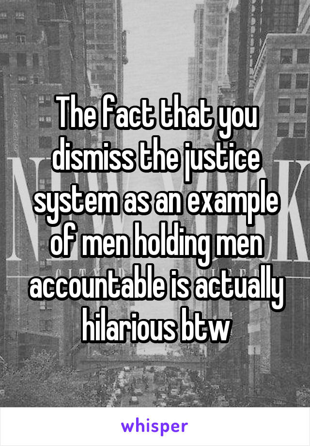 The fact that you dismiss the justice system as an example of men holding men accountable is actually hilarious btw