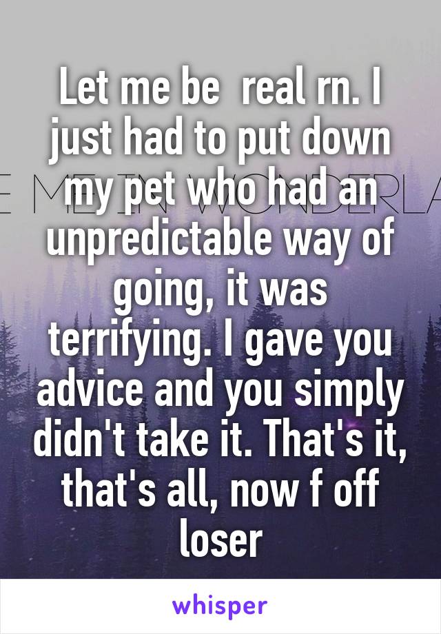 Let me be  real rn. I just had to put down my pet who had an unpredictable way of going, it was terrifying. I gave you advice and you simply didn't take it. That's it, that's all, now f off loser