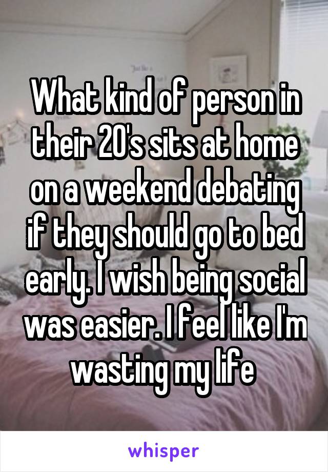 What kind of person in their 20's sits at home on a weekend debating if they should go to bed early. I wish being social was easier. I feel like I'm wasting my life 