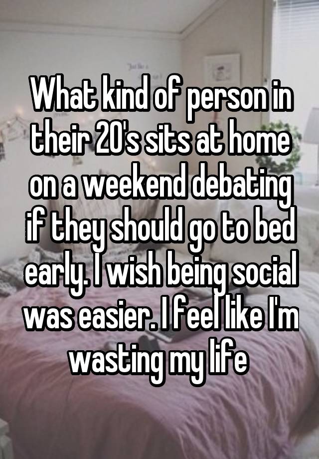 What kind of person in their 20's sits at home on a weekend debating if they should go to bed early. I wish being social was easier. I feel like I'm wasting my life 