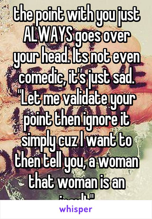 the point with you just ALWAYS goes over your head. Its not even comedic, it's just sad. "Let me validate your point then ignore it simply cuz I want to then tell you, a woman that woman is an insult"