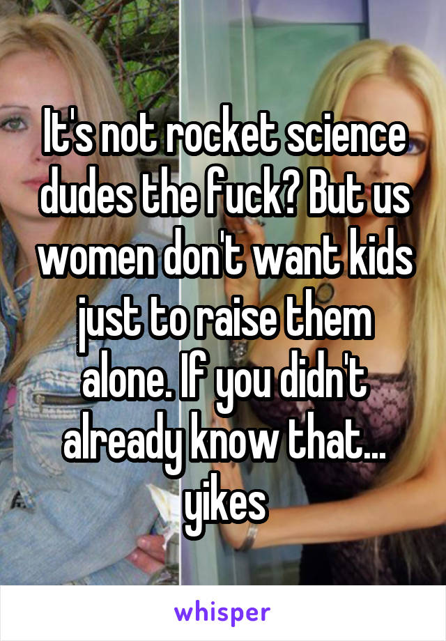 It's not rocket science dudes the fuck? But us women don't want kids just to raise them alone. If you didn't already know that... yikes