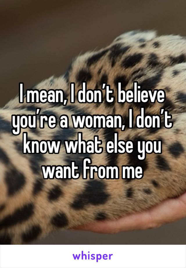 I mean, I don’t believe you’re a woman, I don’t know what else you want from me