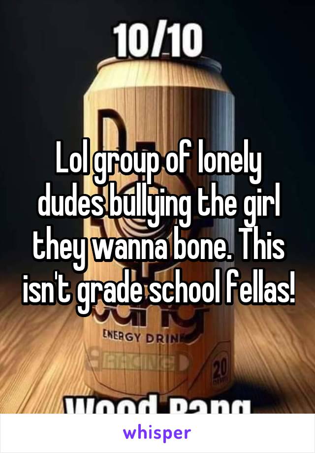 Lol group of lonely dudes bullying the girl they wanna bone. This isn't grade school fellas!
