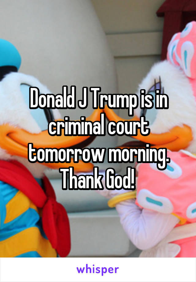 Donald J Trump is in criminal court tomorrow morning. Thank God! 