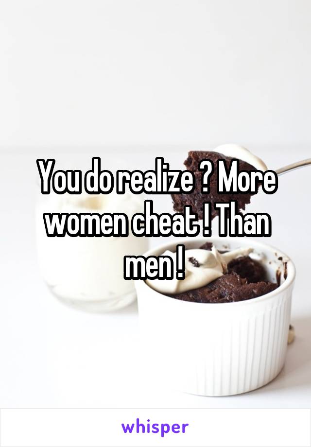 You do realize ? More women cheat ! Than men ! 