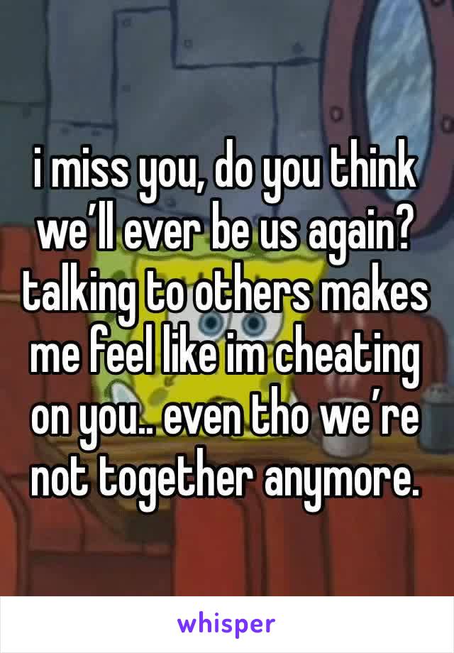 i miss you, do you think we’ll ever be us again? talking to others makes me feel like im cheating on you.. even tho we’re not together anymore. 