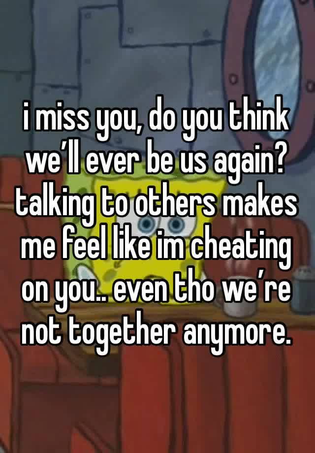 i miss you, do you think we’ll ever be us again? talking to others makes me feel like im cheating on you.. even tho we’re not together anymore. 