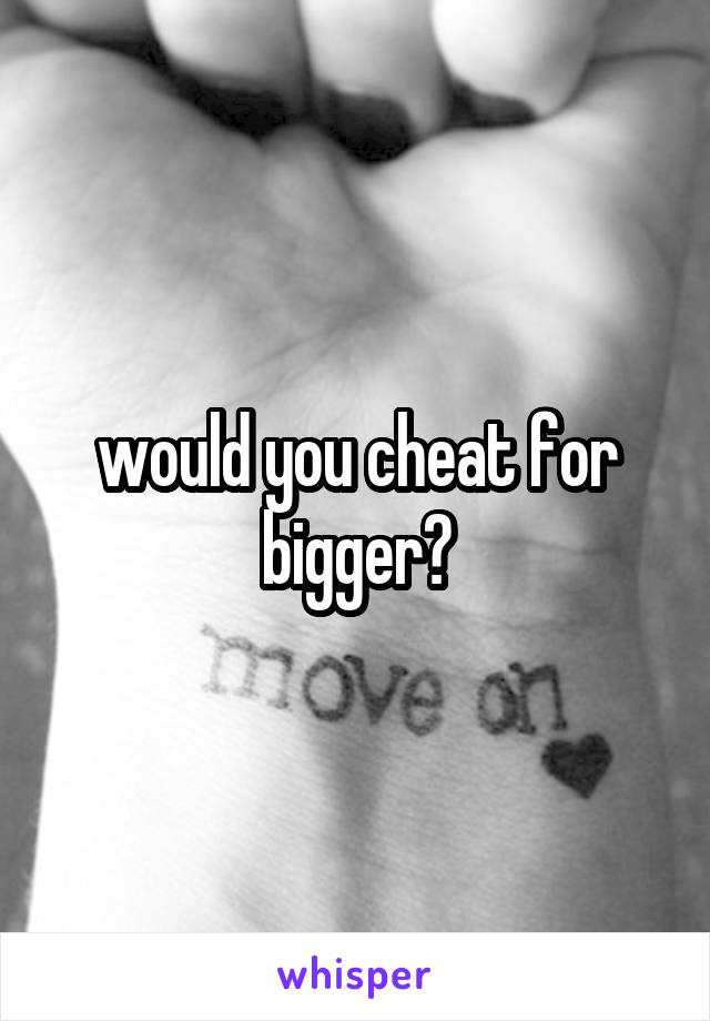 would you cheat for bigger?