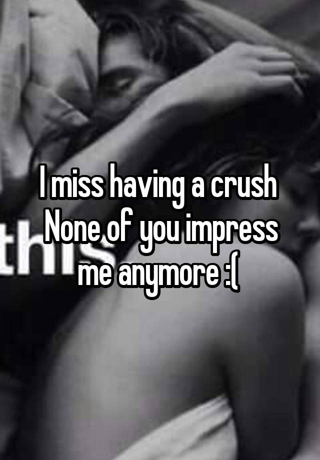 I miss having a crush 
None of you impress me anymore :( 