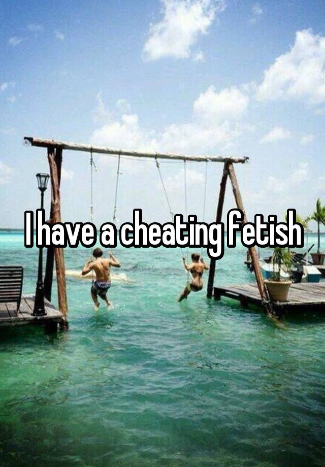 I have a cheating fetish