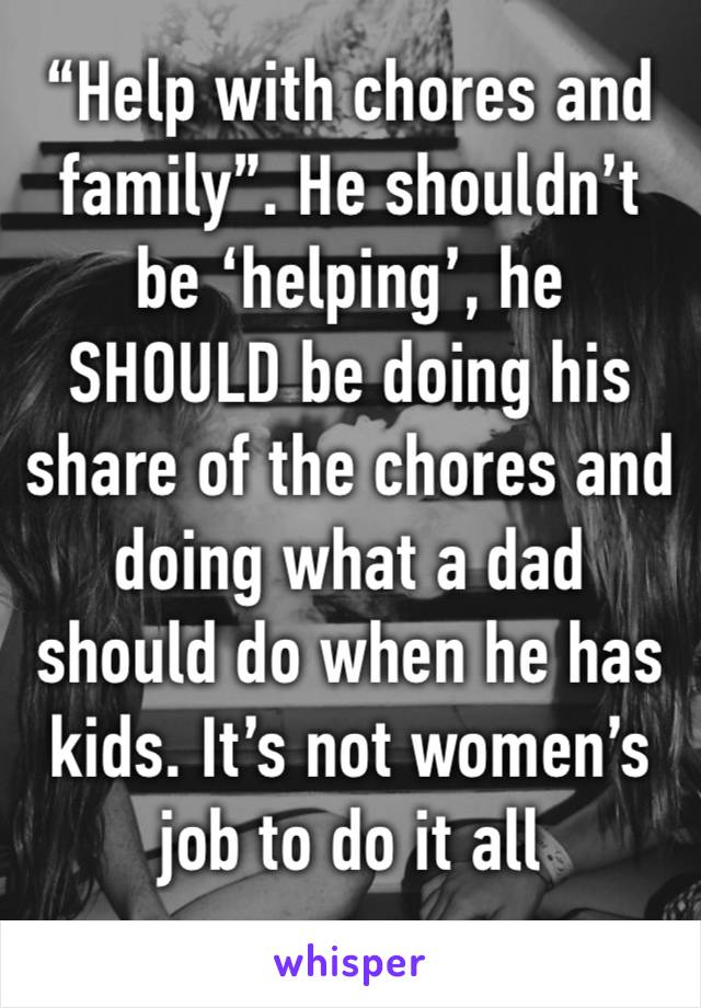 “Help with chores and family”. He shouldn’t be ‘helping’, he SHOULD be doing his share of the chores and doing what a dad should do when he has kids. It’s not women’s job to do it all