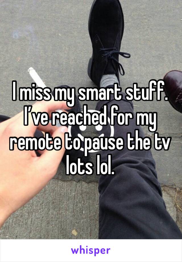 I miss my smart stuff. I’ve reached for my remote to pause the tv lots lol. 