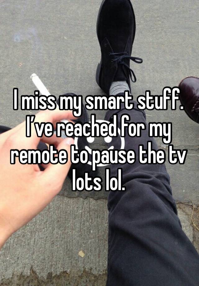 I miss my smart stuff. I’ve reached for my remote to pause the tv lots lol. 