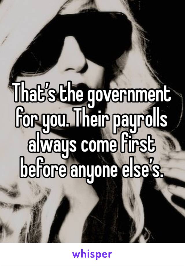 That’s the government for you. Their payrolls always come first before anyone else’s. 