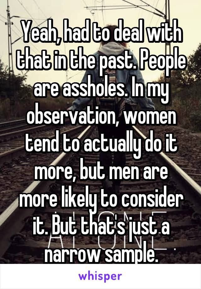 Yeah, had to deal with that in the past. People are assholes. In my observation, women tend to actually do it more, but men are more likely to consider it. But that's just a narrow sample.