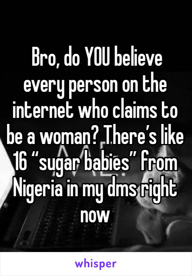  Bro, do YOU believe every person on the internet who claims to be a woman? There’s like 16 “sugar babies” from Nigeria in my dms right now