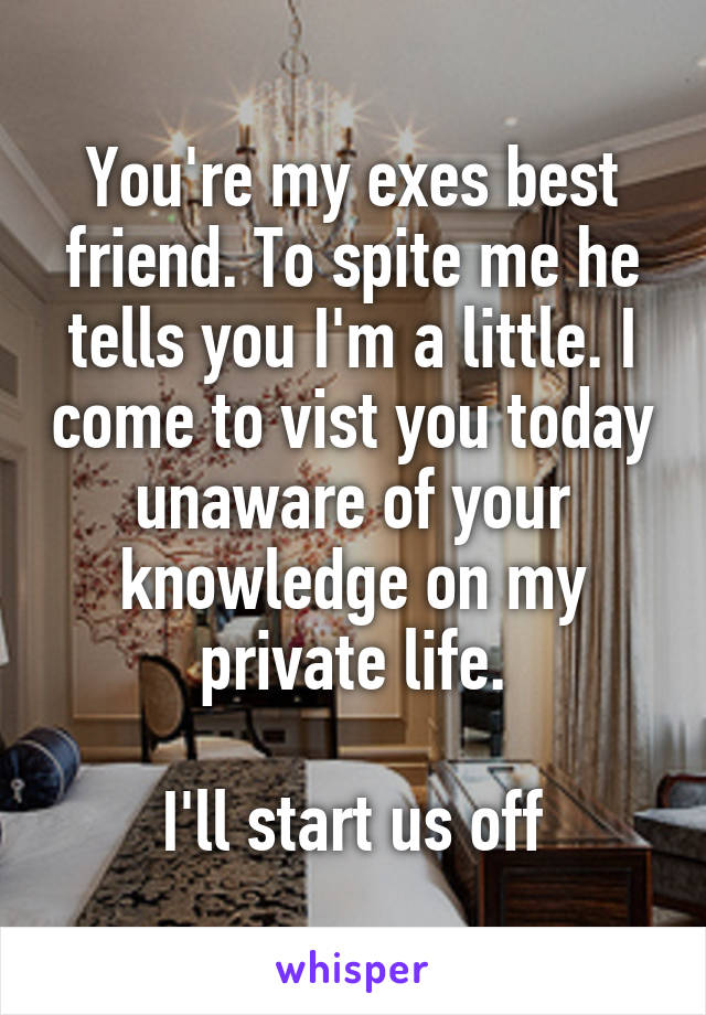 You're my exes best friend. To spite me he tells you I'm a little. I come to vist you today unaware of your knowledge on my private life.

I'll start us off