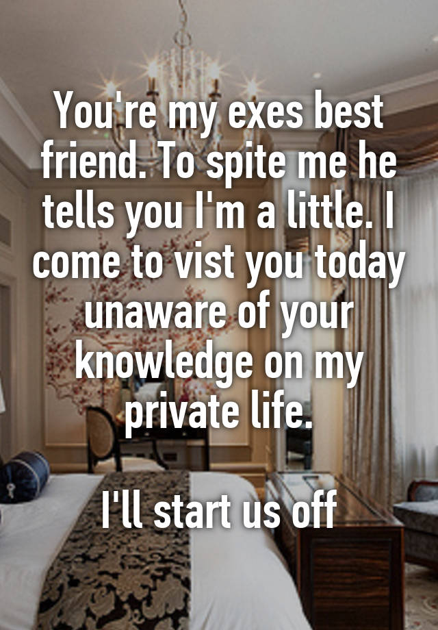 You're my exes best friend. To spite me he tells you I'm a little. I come to vist you today unaware of your knowledge on my private life.

I'll start us off