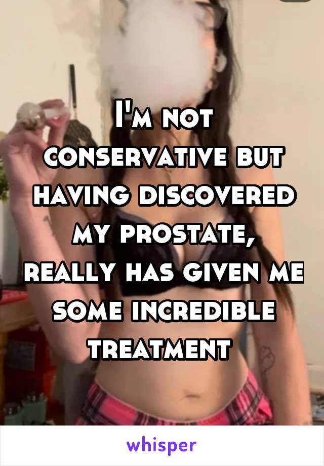 I'm not conservative but having discovered my prostate, really has given me some incredible treatment 