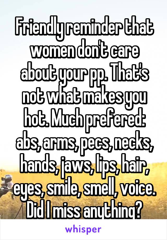 Friendly reminder that women don't care about your pp. That's not what makes you hot. Much prefered: abs, arms, pecs, necks, hands, jaws, lips, hair, eyes, smile, smell, voice. Did I miss anything?