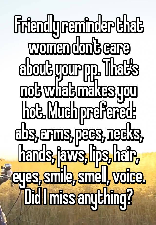 Friendly reminder that women don't care about your pp. That's not what makes you hot. Much prefered: abs, arms, pecs, necks, hands, jaws, lips, hair, eyes, smile, smell, voice. Did I miss anything?