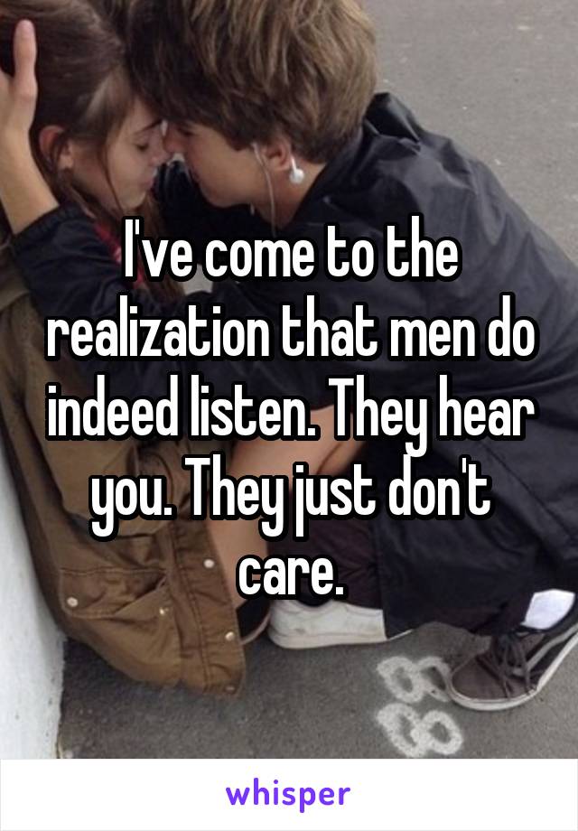 I've come to the realization that men do indeed listen. They hear you. They just don't care.