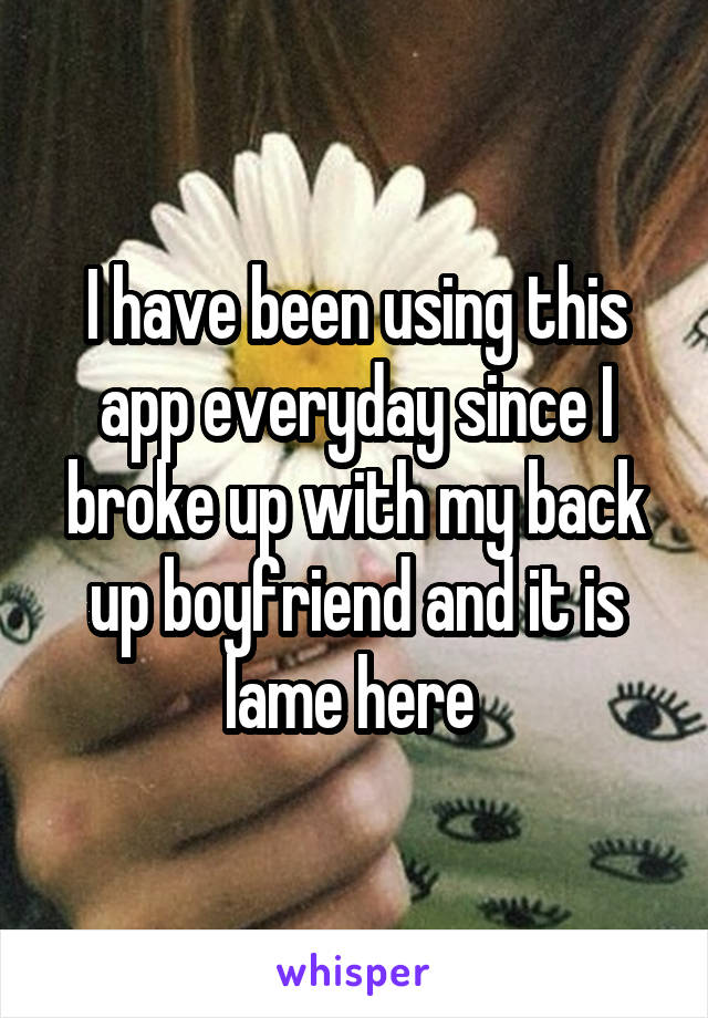 I have been using this app everyday since I broke up with my back up boyfriend and it is lame here 