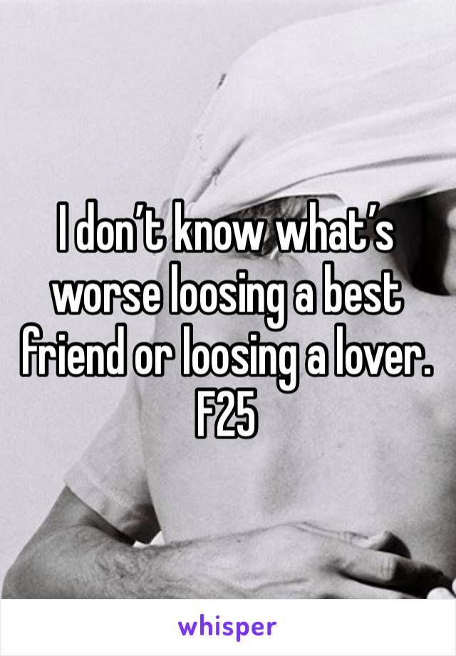 I don’t know what’s worse loosing a best friend or loosing a lover. F25