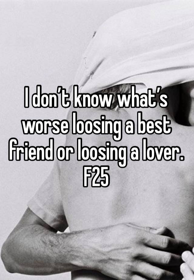 I don’t know what’s worse loosing a best friend or loosing a lover. F25