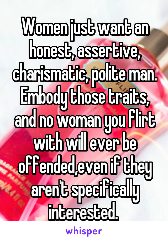 Women just want an honest, assertive, charismatic, polite man. Embody those traits, and no woman you flirt with will ever be offended,even if they aren't specifically interested. 