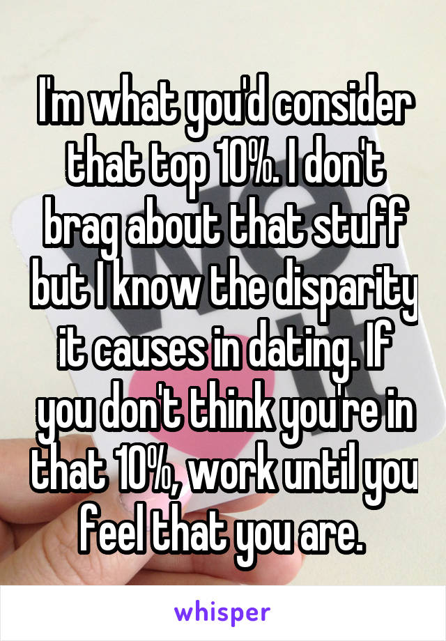 I'm what you'd consider that top 10%. I don't brag about that stuff but I know the disparity it causes in dating. If you don't think you're in that 10%, work until you feel that you are. 