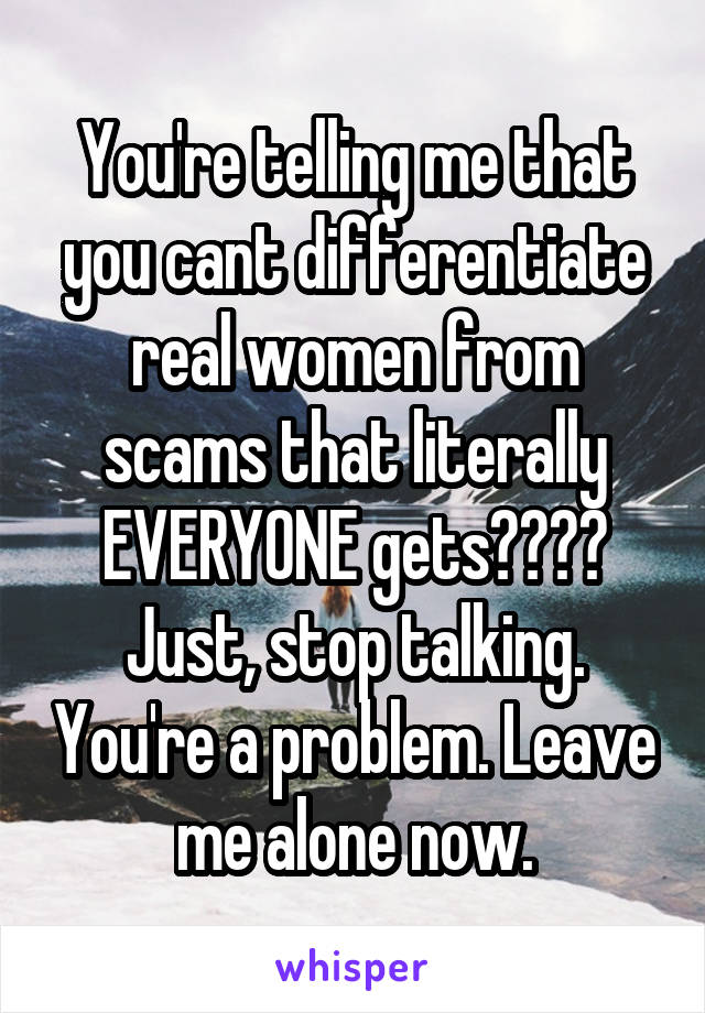 You're telling me that you cant differentiate real women from scams that literally EVERYONE gets???? Just, stop talking. You're a problem. Leave me alone now.