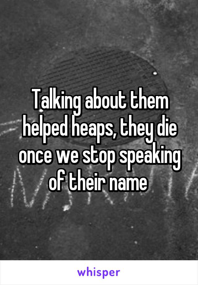 Talking about them helped heaps, they die once we stop speaking of their name 