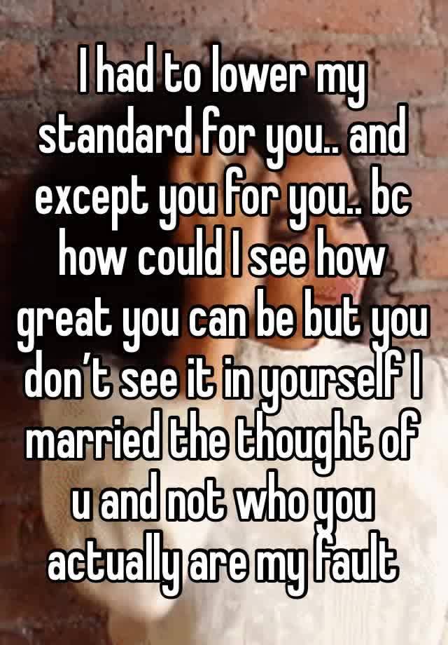 I had to lower my standard for you.. and except you for you.. bc how could I see how great you can be but you don’t see it in yourself I married the thought of u and not who you actually are my fault 
