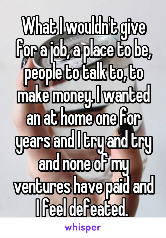 What I wouldn't give for a job, a place to be, people to talk to, to make money. I wanted an at home one for years and I try and try and none of my ventures have paid and I feel defeated. 