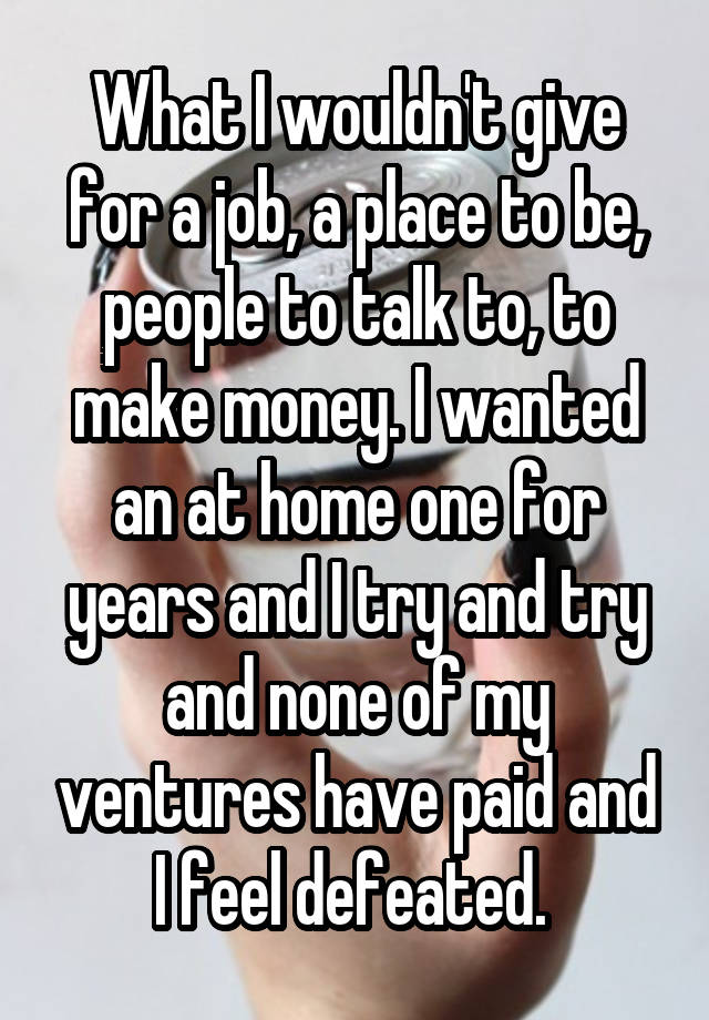 What I wouldn't give for a job, a place to be, people to talk to, to make money. I wanted an at home one for years and I try and try and none of my ventures have paid and I feel defeated. 