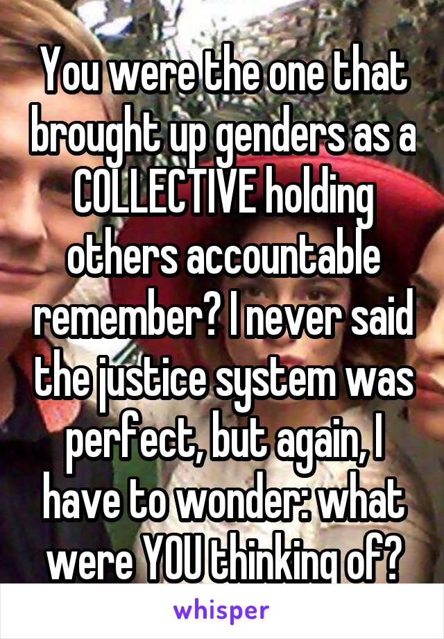 You were the one that brought up genders as a COLLECTIVE holding others accountable remember? I never said the justice system was perfect, but again, I have to wonder: what were YOU thinking of?