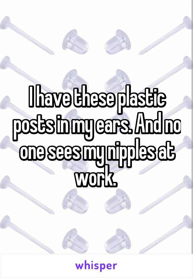 I have these plastic posts in my ears. And no one sees my nipples at work. 