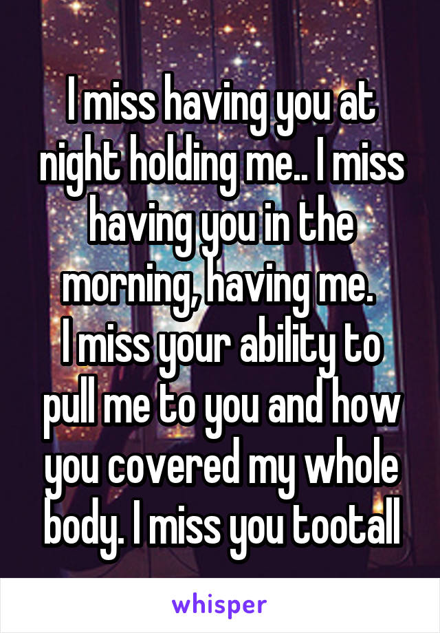 I miss having you at night holding me.. I miss having you in the morning, having me. 
I miss your ability to pull me to you and how you covered my whole body. I miss you tootall