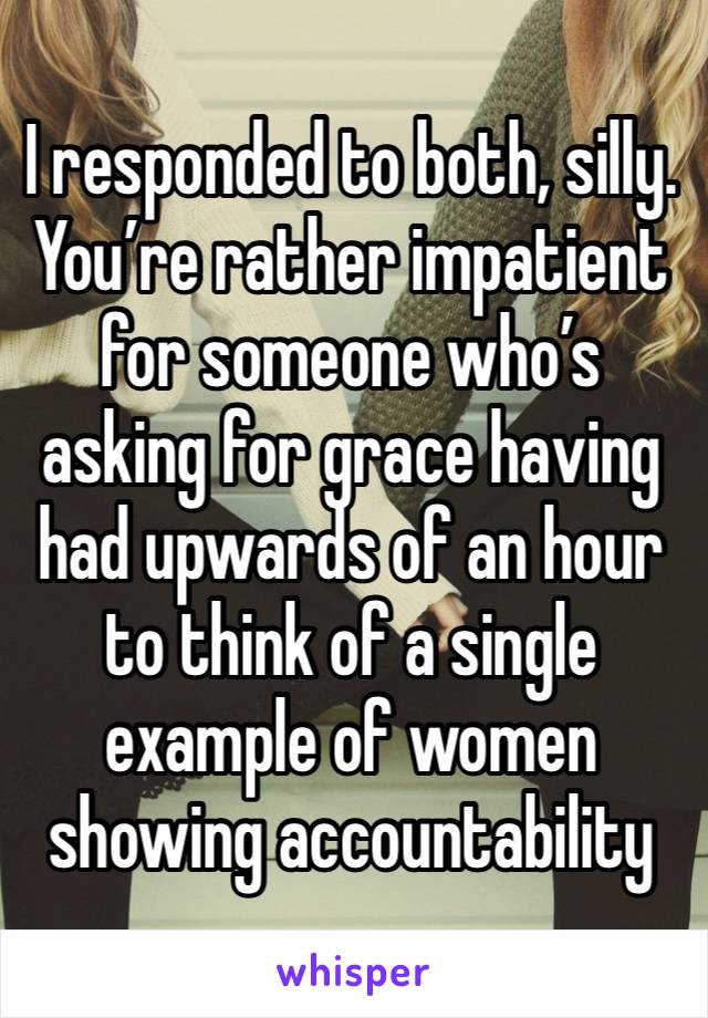 I responded to both, silly. You’re rather impatient for someone who’s asking for grace having had upwards of an hour to think of a single example of women showing accountability 