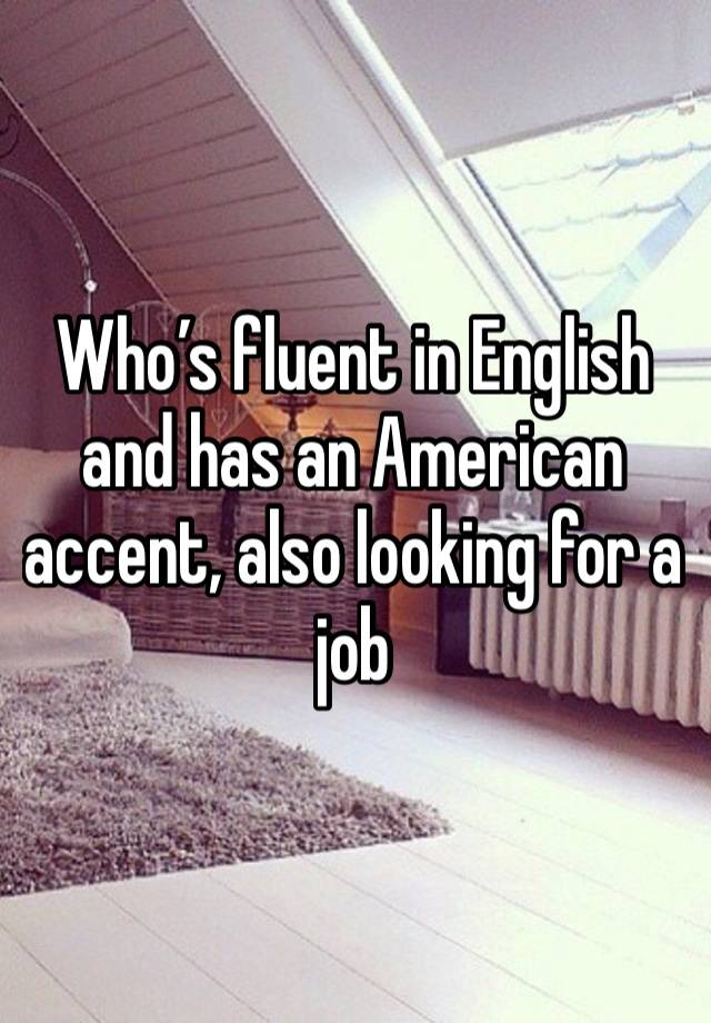 Who’s fluent in English and has an American accent, also looking for a job 