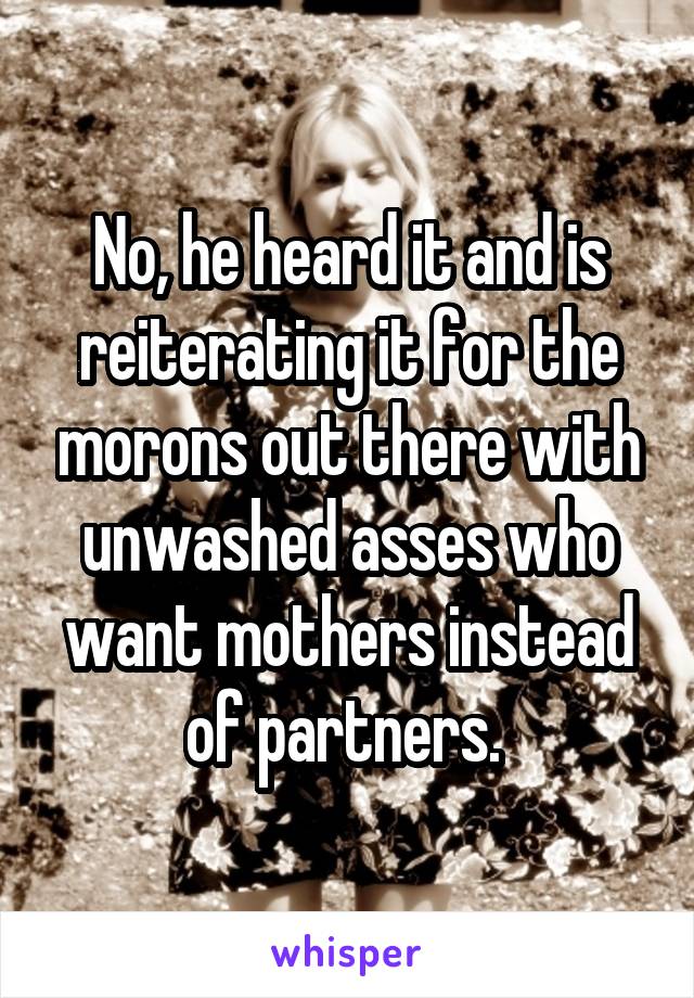 No, he heard it and is reiterating it for the morons out there with unwashed asses who want mothers instead of partners. 