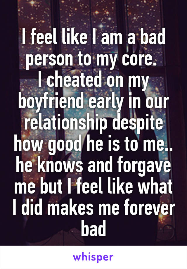 I feel like I am a bad person to my core. 
I cheated on my boyfriend early in our relationship despite how good he is to me.. he knows and forgave me but I feel like what I did makes me forever bad