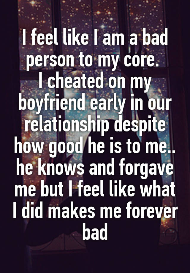 I feel like I am a bad person to my core. 
I cheated on my boyfriend early in our relationship despite how good he is to me.. he knows and forgave me but I feel like what I did makes me forever bad