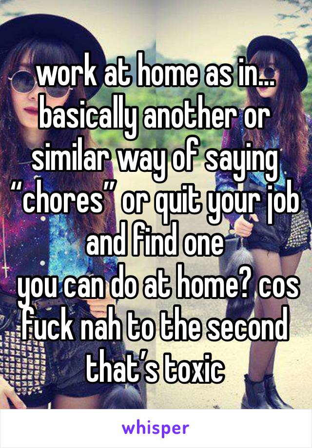 work at home as in… basically another or similar way of saying “chores” or quit your job and find one 
 you can do at home? cos fuck nah to the second that’s toxic 