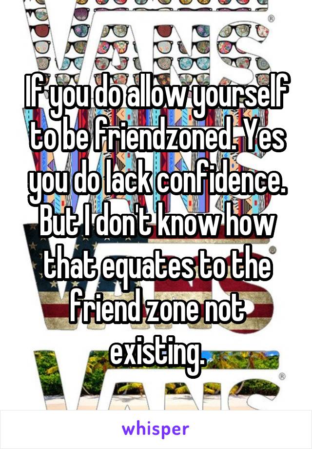 If you do allow yourself to be friendzoned. Yes you do lack confidence. But I don't know how that equates to the friend zone not existing.