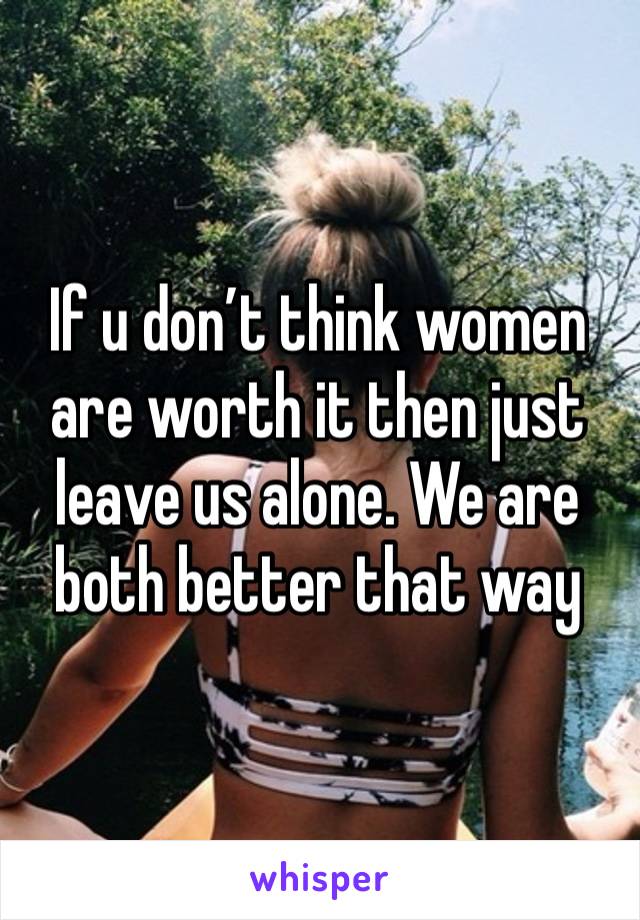 If u don’t think women are worth it then just leave us alone. We are both better that way 