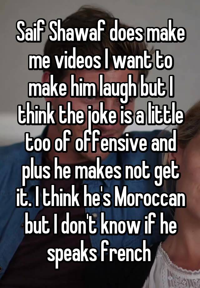 Saif Shawaf does make me videos I want to make him laugh but I think the joke is a little too of offensive and plus he makes not get it. I think he's Moroccan but I don't know if he speaks french 